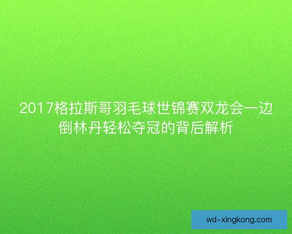 2017格拉斯哥羽毛球世锦赛双龙会一边倒林丹轻松夺冠的背后解析