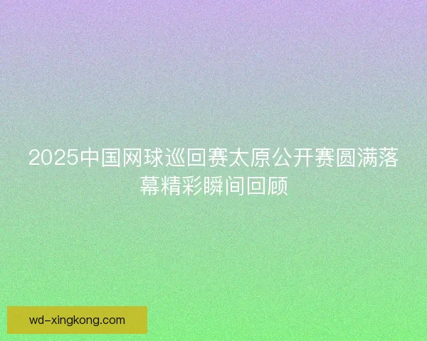 2025中国网球巡回赛太原公开赛圆满落幕精彩瞬间回顾