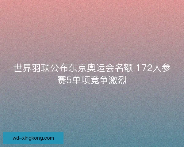 世界羽联公布东京奥运会名额 172人参赛5单项竞争激烈